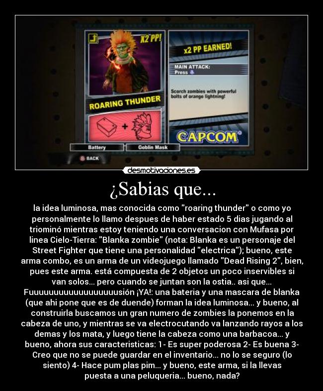 ¿Sabias que... - la idea luminosa, mas conocida como roaring thunder o como yo
personalmente lo llamo despues de haber estado 5 dias jugando al
triominó mientras estoy teniendo una conversacion con Mufasa por
linea Cielo-Tierra: Blanka zombie (nota: Blanka es un personaje del
Street Fighter que tiene una personalidad electrica); bueno, este
arma combo, es un arma de un videojuego llamado Dead Rising 2, bien,
pues este arma. está compuesta de 2 objetos un poco inservibles si
van solos... pero cuando se juntan son la ostia.. asi que...
Fuuuuuuuuuuuuuuuuuusión ¡YA!: una bateria y una mascara de blanka
(que ahi pone que es de duende) forman la idea luminosa... y bueno, al
 construirla buscamos un gran numero de zombies la ponemos en la
cabeza de uno, y mientras se va electrocutando va lanzando rayos a los
demas y los mata, y luego tiene la cabeza como una barbacoa... y
bueno, ahora sus caracteristicas: 1- Es super poderosa 2- Es buena 3-
Creo que no se puede guardar en el inventario... no lo se seguro (lo
siento) 4- Hace pum plas pim... y bueno, este arma, si la llevas
puesta a una peluqueria... bueno, nada?