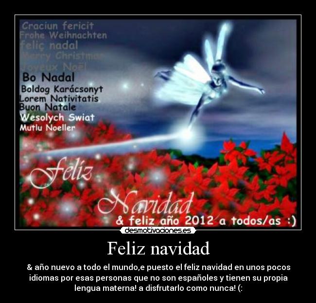 Feliz navidad - & año nuevo a todo el mundo,e puesto el feliz navidad en unos pocos
idiomas por esas personas que no son españoles y tienen su propia
lengua materna! a disfrutarlo como nunca! (: