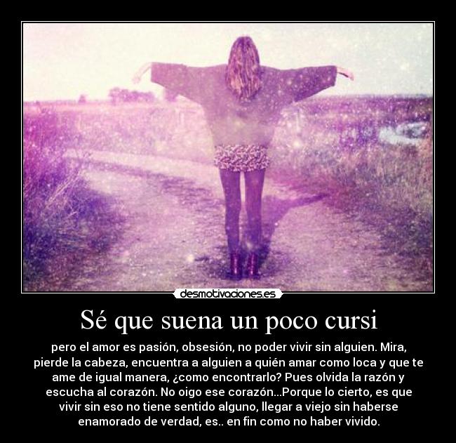 Sé que suena un poco cursi - pero el amor es pasión, obsesión, no poder vivir sin alguien. Mira,
pierde la cabeza, encuentra a alguien a quién amar como loca y que te
ame de igual manera, ¿como encontrarlo? Pues olvida la razón y
escucha al corazón. No oigo ese corazón...Porque lo cierto, es que
vivir sin eso no tiene sentido alguno, llegar a viejo sin haberse
enamorado de verdad, es.. en fin como no haber vivido.