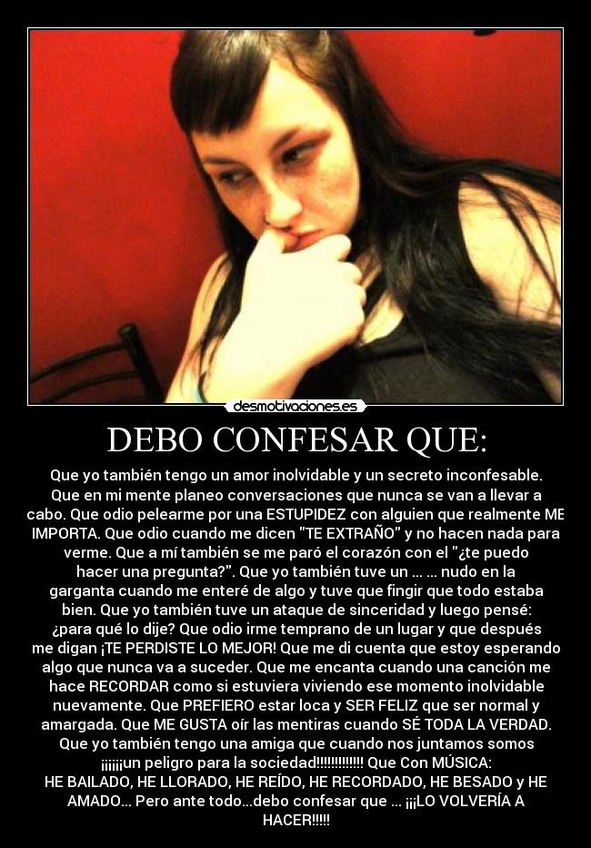 DEBO CONFESAR QUE: - Que yo también tengo un amor inolvidable y un secreto inconfesable.
Que en mi mente planeo conversaciones que nunca se van a llevar a
cabo. Que odio pelearme por una ESTUPIDEZ con alguien que realmente ME
IMPORTA. Que odio cuando me dicen TE EXTRAÑO y no hacen nada para
verme. Que a mí también se me paró el corazón con el ¿te puedo
hacer una pregunta?. Que yo también tuve un ... ... nudo en la
garganta cuando me enteré de algo y tuve que fingir que todo estaba
bien. Que yo también tuve un ataque de sinceridad y luego pensé:
¿para qué lo dije? Que odio irme temprano de un lugar y que después
me digan ¡TE PERDISTE LO MEJOR! Que me di cuenta que estoy esperando
algo que nunca va a suceder. Que me encanta cuando una canción me
hace RECORDAR como si estuviera viviendo ese momento inolvidable
nuevamente. Que PREFIERO estar loca y SER FELIZ que ser normal y
amargada. Que ME GUSTA oír las mentiras cuando SÉ TODA LA VERDAD.
Que yo también tengo una amiga que cuando nos juntamos somos
¡¡¡¡¡¡un peligro para la sociedad!!!!!!!!!!!!! Que Con MÚSICA:
HE BAILADO, HE LLORADO, HE REÍDO, HE RECORDADO, HE BESADO y HE
AMADO... Pero ante todo...debo confesar que ... ¡¡¡LO VOLVERÍA A
HACER!!!!!