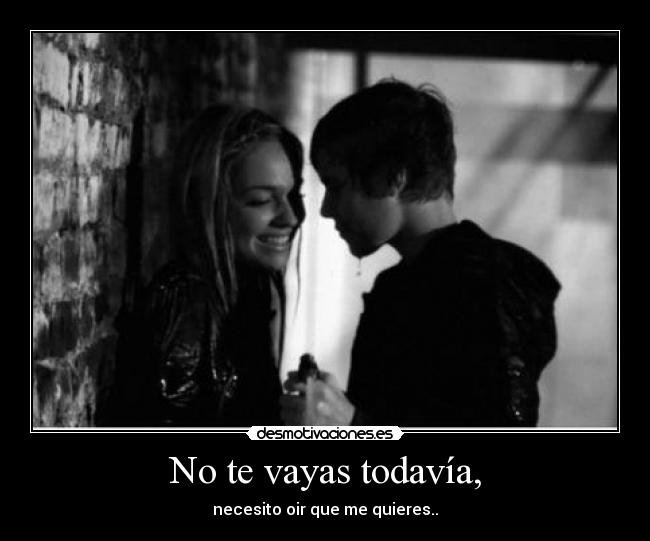 No te vayas todavía, - necesito oir que me quieres..