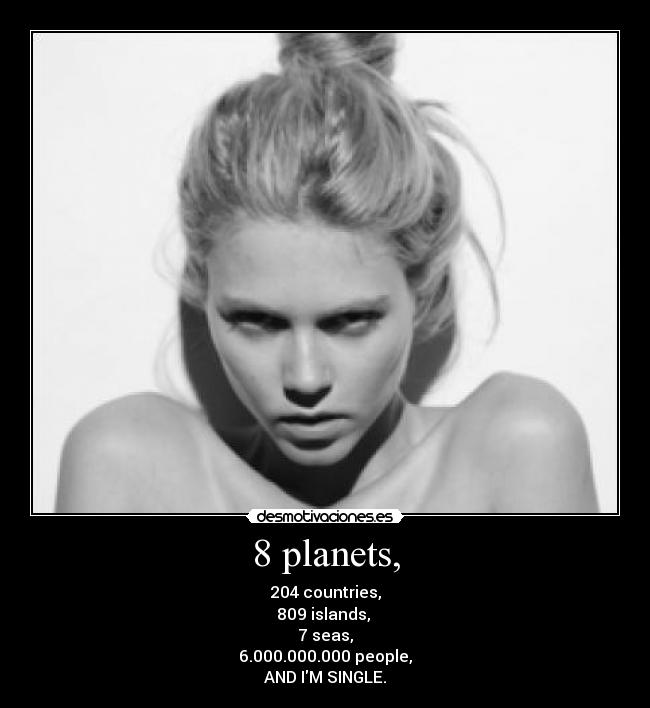 8 planets, - 204 countries,
809 islands, 
7 seas,
6.000.000.000 people,
AND IM SINGLE.