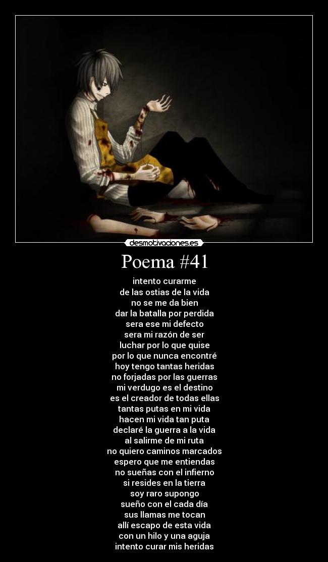 Poema #41 - intento curarme
de las ostias de la vida
no se me da bien
dar la batalla por perdida
sera ese mi defecto
sera mi razón de ser
luchar por lo que quise
por lo que nunca encontré
hoy tengo tantas heridas
no forjadas por las guerras
mi verdugo es el destino
es el creador de todas ellas
tantas putas en mi vida
hacen mi vida tan puta
declaré la guerra a la vida
al salirme de mi ruta
no quiero caminos marcados
espero que me entiendas
no sueñas con el infierno
si resides en la tierra
soy raro supongo
sueño con el cada día
sus llamas me tocan
allí escapo de esta vida
con un hilo y una aguja
intento curar mis heridas