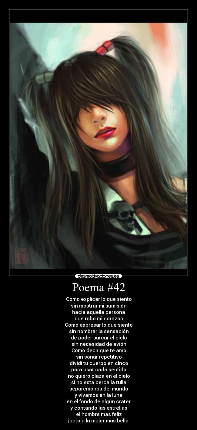 Poema #42 - Como explicar lo que siento
sin mostrar mi sumisión
hacia aquella persona
que robo mi corazón
Como expresar lo que siento
sin nombrar la sensación
de poder surcar el cielo
sin necesidad de avión
Como decir que te amo
sin sonar repetitivo
dividí tu cuerpo en cinco
para usar cada sentido
no quiero plaza en el cielo
si no esta cerca la tulla
separemonos del mundo
y vivamos en la luna
en el fondo de algún cráter
y contando las estrellas
el hombre mas feliz
junto a la mujer mas bella