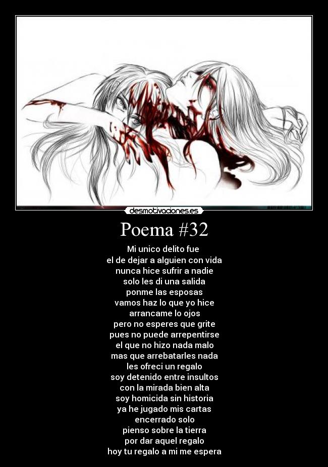 Poema #32 - Mi unico delito fue
el de dejar a alguien con vida
nunca hice sufrir a nadie
solo les di una salida
ponme las esposas
vamos haz lo que yo hice
arrancame lo ojos
pero no esperes que grite
pues no puede arrepentirse
el que no hizo nada malo
mas que arrebatarles nada
les ofreci un regalo
soy detenido entre insultos
con la mirada bien alta
soy homicida sin historia
ya he jugado mis cartas
encerrado solo
pienso sobre la tierra
por dar aquel regalo
hoy tu regalo a mi me espera