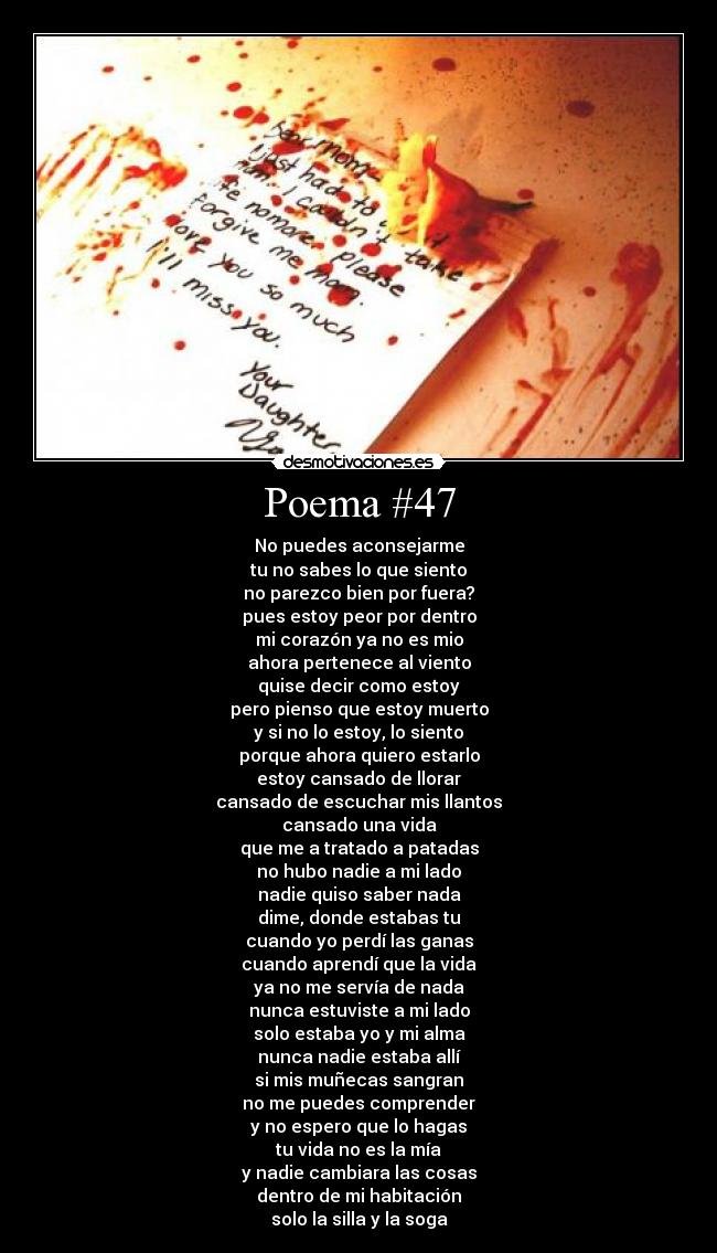 Poema #47 - No puedes aconsejarme
tu no sabes lo que siento
no parezco bien por fuera?
pues estoy peor por dentro
mi corazón ya no es mio
ahora pertenece al viento
quise decir como estoy
pero pienso que estoy muerto
y si no lo estoy, lo siento
porque ahora quiero estarlo
estoy cansado de llorar
cansado de escuchar mis llantos
cansado una vida
que me a tratado a patadas
no hubo nadie a mi lado
nadie quiso saber nada
dime, donde estabas tu
cuando yo perdí las ganas
cuando aprendí que la vida
ya no me servía de nada
nunca estuviste a mi lado
solo estaba yo y mi alma
nunca nadie estaba allí
si mis muñecas sangran
no me puedes comprender
y no espero que lo hagas
tu vida no es la mía
y nadie cambiara las cosas
dentro de mi habitación
solo la silla y la soga