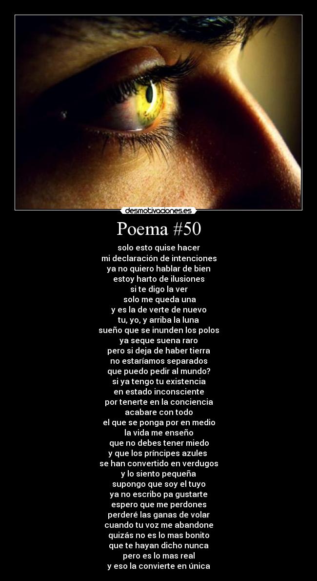 Poema #50 - solo esto quise hacer
mi declaración de intenciones
ya no quiero hablar de bien
estoy harto de ilusiones
si te digo la ver
solo me queda una
y es la de verte de nuevo
tu, yo, y arriba la luna
sueño que se inunden los polos
ya seque suena raro
pero si deja de haber tierra
no estaríamos separados
que puedo pedir al mundo?
si ya tengo tu existencia
en estado inconsciente
por tenerte en la conciencia
acabare con todo
el que se ponga por en medio
la vida me enseño
que no debes tener miedo
y que los príncipes azules
se han convertido en verdugos
y lo siento pequeña
supongo que soy el tuyo
ya no escribo pa gustarte
espero que me perdones
perderé las ganas de volar
cuando tu voz me abandone
quizás no es lo mas bonito
que te hayan dicho nunca
pero es lo mas real
y eso la convierte en única