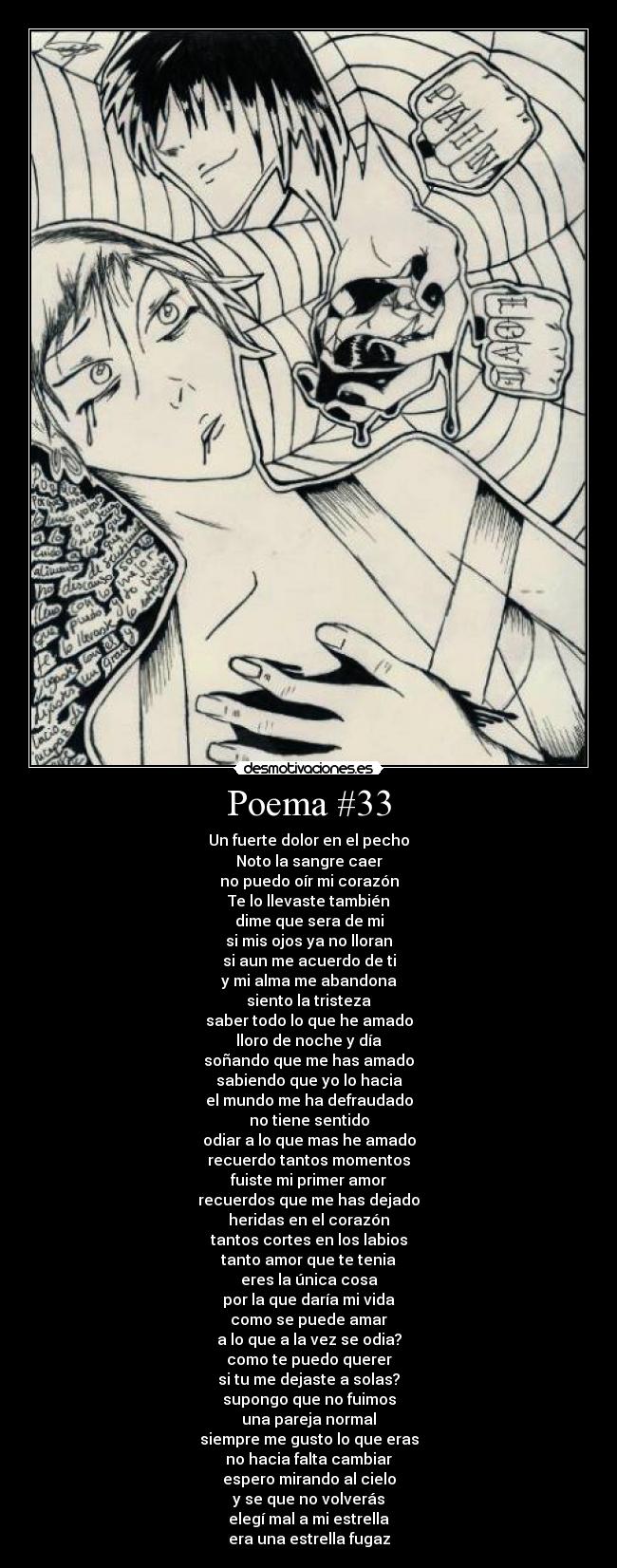 Poema #33 - Un fuerte dolor en el pecho
Noto la sangre caer
no puedo oír mi corazón
Te lo llevaste también
dime que sera de mi
si mis ojos ya no lloran
si aun me acuerdo de ti
y mi alma me abandona
siento la tristeza
saber todo lo que he amado
lloro de noche y día
soñando que me has amado
sabiendo que yo lo hacia
el mundo me ha defraudado
no tiene sentido
odiar a lo que mas he amado
recuerdo tantos momentos
fuiste mi primer amor
recuerdos que me has dejado
heridas en el corazón
tantos cortes en los labios
tanto amor que te tenia
eres la única cosa
por la que daría mi vida
como se puede amar
a lo que a la vez se odia?
como te puedo querer
si tu me dejaste a solas?
supongo que no fuimos
una pareja normal
siempre me gusto lo que eras
no hacia falta cambiar
espero mirando al cielo
y se que no volverás
elegí mal a mi estrella
era una estrella fugaz