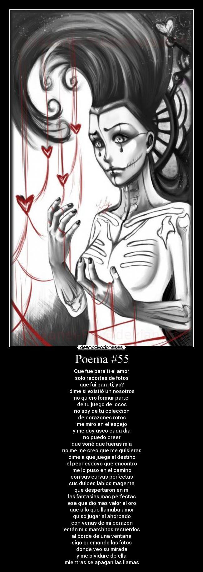 Poema #55 - Que fue para ti el amor
solo recortes de fotos
que fui para ti, yo?
dime si existió un nosotros
no quiero formar parte
de tu juego de locos
no soy de tu colección
de corazones rotos
me miro en el espejo
y me doy asco cada día
no puedo creer
que soñé que fueras mía
no me me creo que me quisieras
dime a que juega el destino
el peor escoyo que encontró
me lo puso en el camino
con sus curvas perfectas
sus dulces labios magenta
que despertaron en mi
las fantasias mas perfectas
esa que dio mas valor al oro
que a lo que llamaba amor
quiso jugar al ahorcado
con venas de mi corazón
están mis marchitos recuerdos
al borde de una ventana
sigo quemando las fotos
donde veo su mirada
y me olvidare de ella
mientras se apagan las llamas