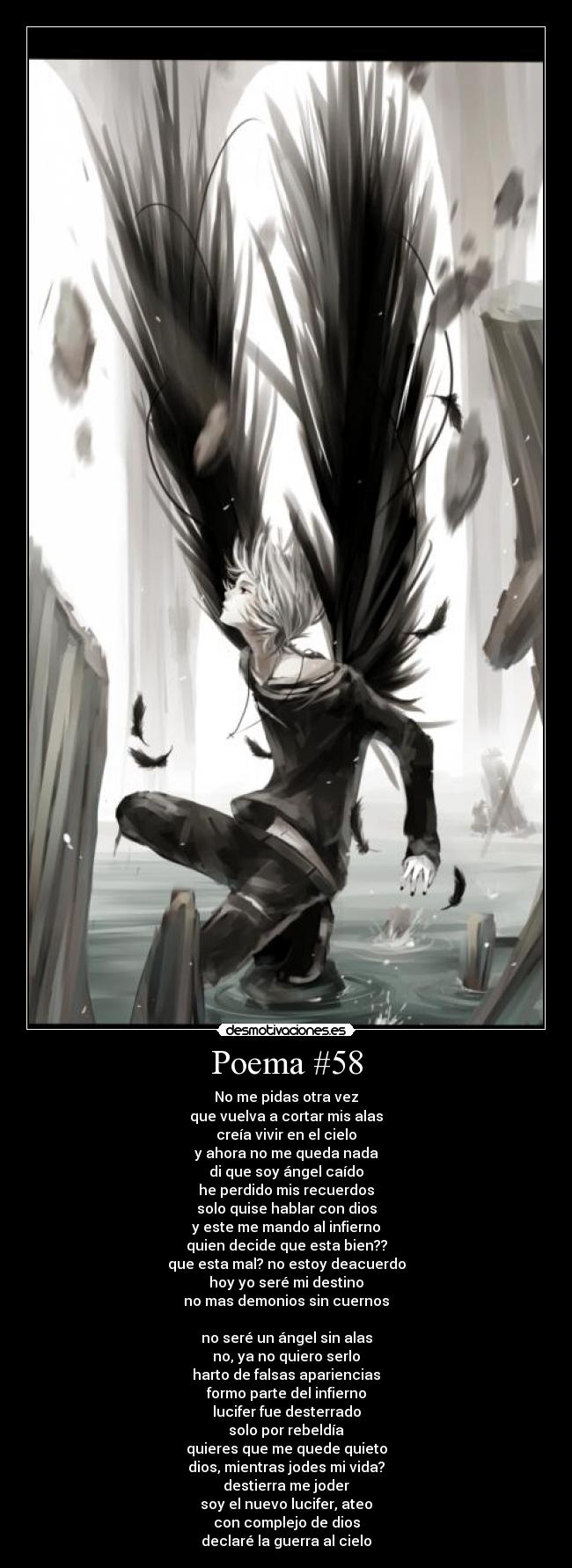 Poema #58 - No me pidas otra vez
que vuelva a cortar mis alas
creía vivir en el cielo
y ahora no me queda nada
di que soy ángel caído
he perdido mis recuerdos
solo quise hablar con dios
y este me mando al infierno
quien decide que esta bien??
que esta mal? no estoy deacuerdo
hoy yo seré mi destino
no mas demonios sin cuernos
no seré un ángel sin alas
no, ya no quiero serlo
harto de falsas apariencias
formo parte del infierno
lucifer fue desterrado
solo por rebeldía
quieres que me quede quieto
dios, mientras jodes mi vida?
destierra me joder
soy el nuevo lucifer, ateo
con complejo de dios
declaré la guerra al cielo