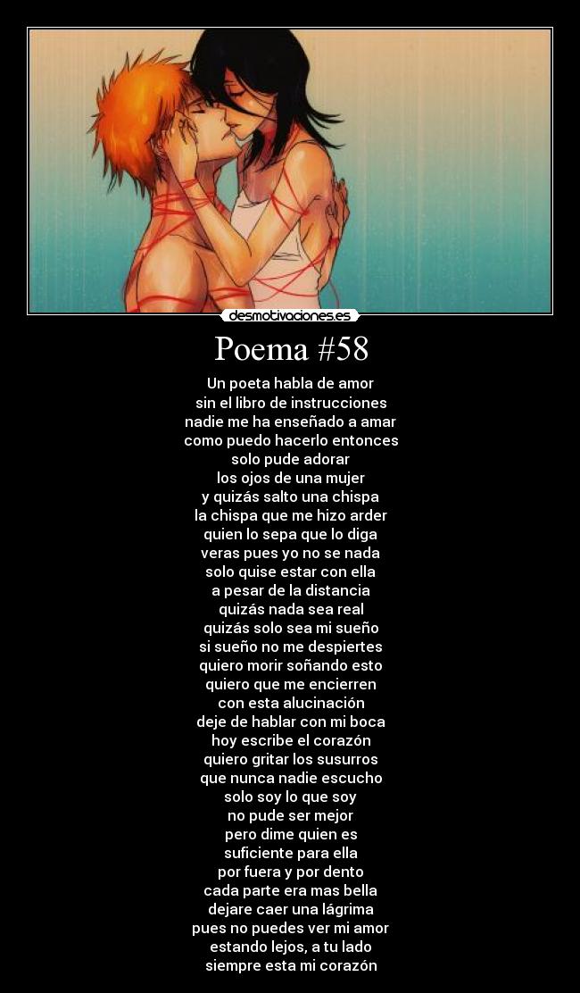 Poema #58 - Un poeta habla de amor
sin el libro de instrucciones
nadie me ha enseñado a amar
como puedo hacerlo entonces
solo pude adorar
los ojos de una mujer
y quizás salto una chispa
la chispa que me hizo arder
quien lo sepa que lo diga
veras pues yo no se nada
solo quise estar con ella
a pesar de la distancia
quizás nada sea real
quizás solo sea mi sueño
si sueño no me despiertes
quiero morir soñando esto
quiero que me encierren
con esta alucinación
deje de hablar con mi boca
hoy escribe el corazón
quiero gritar los susurros
que nunca nadie escucho
solo soy lo que soy
no pude ser mejor
pero dime quien es
suficiente para ella
por fuera y por dento
cada parte era mas bella
dejare caer una lágrima
pues no puedes ver mi amor
estando lejos, a tu lado
siempre esta mi corazón