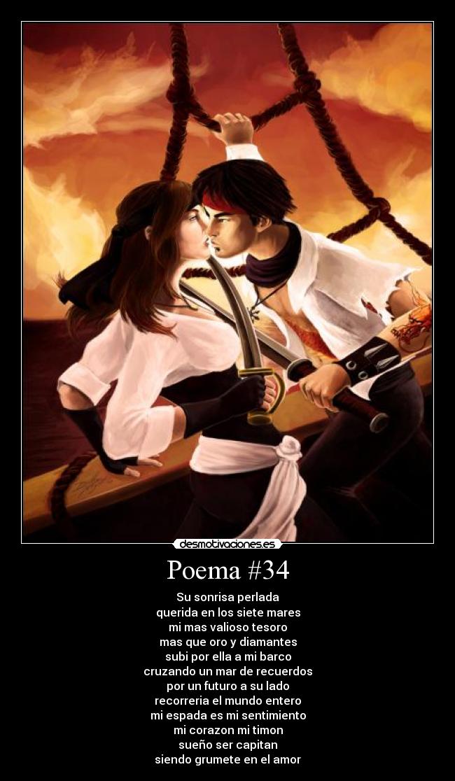 Poema #34 - Su sonrisa perlada
querida en los siete mares
mi mas valioso tesoro
mas que oro y diamantes
subi por ella a mi barco
cruzando un mar de recuerdos
por un futuro a su lado
recorreria el mundo entero
mi espada es mi sentimiento
mi corazon mi timon
sueño ser capitan
siendo grumete en el amor