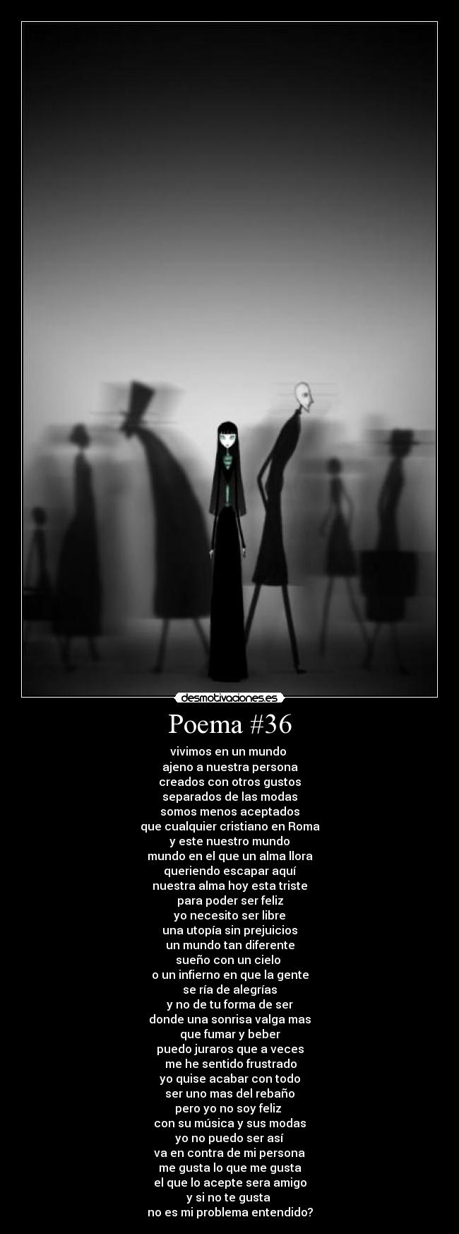 Poema #36 - vivimos en un mundo
ajeno a nuestra persona
creados con otros gustos
separados de las modas
somos menos aceptados
que cualquier cristiano en Roma
y este nuestro mundo
mundo en el que un alma llora
queriendo escapar aquí
nuestra alma hoy esta triste
para poder ser feliz
yo necesito ser libre
una utopía sin prejuicios
un mundo tan diferente
sueño con un cielo
o un infierno en que la gente
se ría de alegrías
y no de tu forma de ser
donde una sonrisa valga mas
que fumar y beber
puedo juraros que a veces
me he sentido frustrado
yo quise acabar con todo
ser uno mas del rebaño
pero yo no soy feliz
con su música y sus modas
yo no puedo ser así
va en contra de mi persona
me gusta lo que me gusta
el que lo acepte sera amigo
y si no te gusta
no es mi problema entendido?