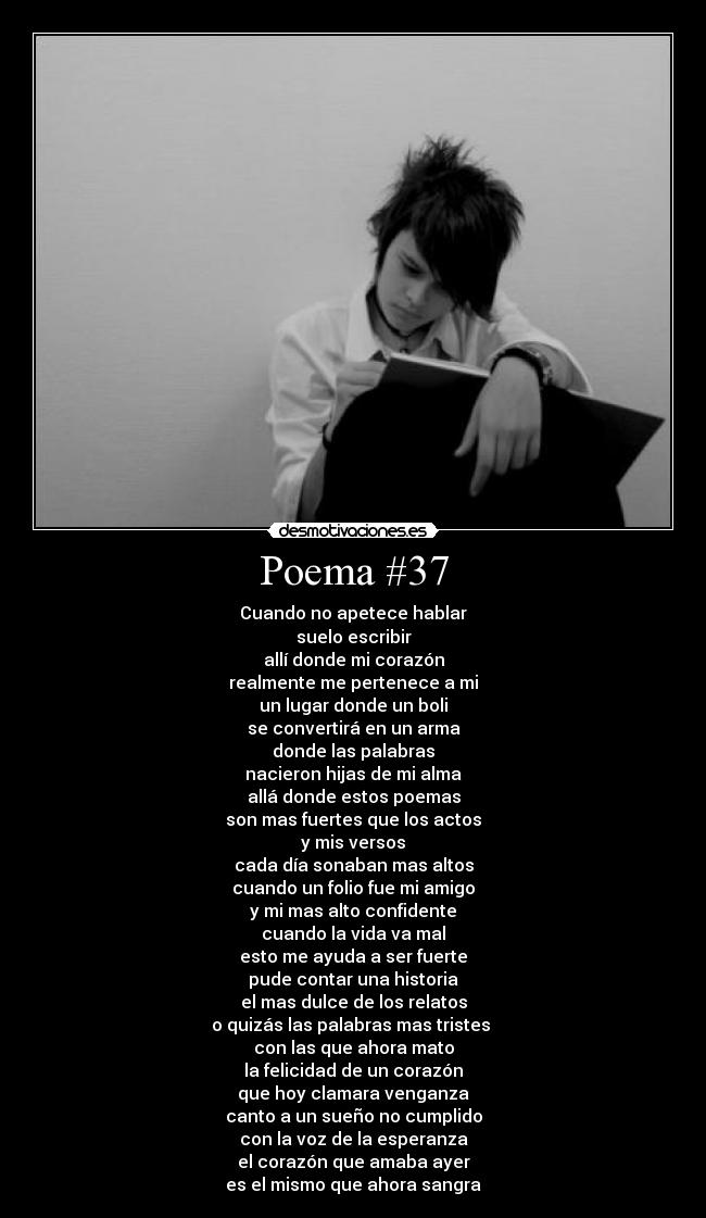 Poema #37 - Cuando no apetece hablar
suelo escribir
allí donde mi corazón
realmente me pertenece a mi
un lugar donde un boli
se convertirá en un arma
donde las palabras
nacieron hijas de mi alma
allá donde estos poemas
son mas fuertes que los actos
y mis versos
cada día sonaban mas altos
cuando un folio fue mi amigo
y mi mas alto confidente
cuando la vida va mal
esto me ayuda a ser fuerte
pude contar una historia
el mas dulce de los relatos
o quizás las palabras mas tristes
con las que ahora mato
la felicidad de un corazón
que hoy clamara venganza
canto a un sueño no cumplido
con la voz de la esperanza
el corazón que amaba ayer
es el mismo que ahora sangra