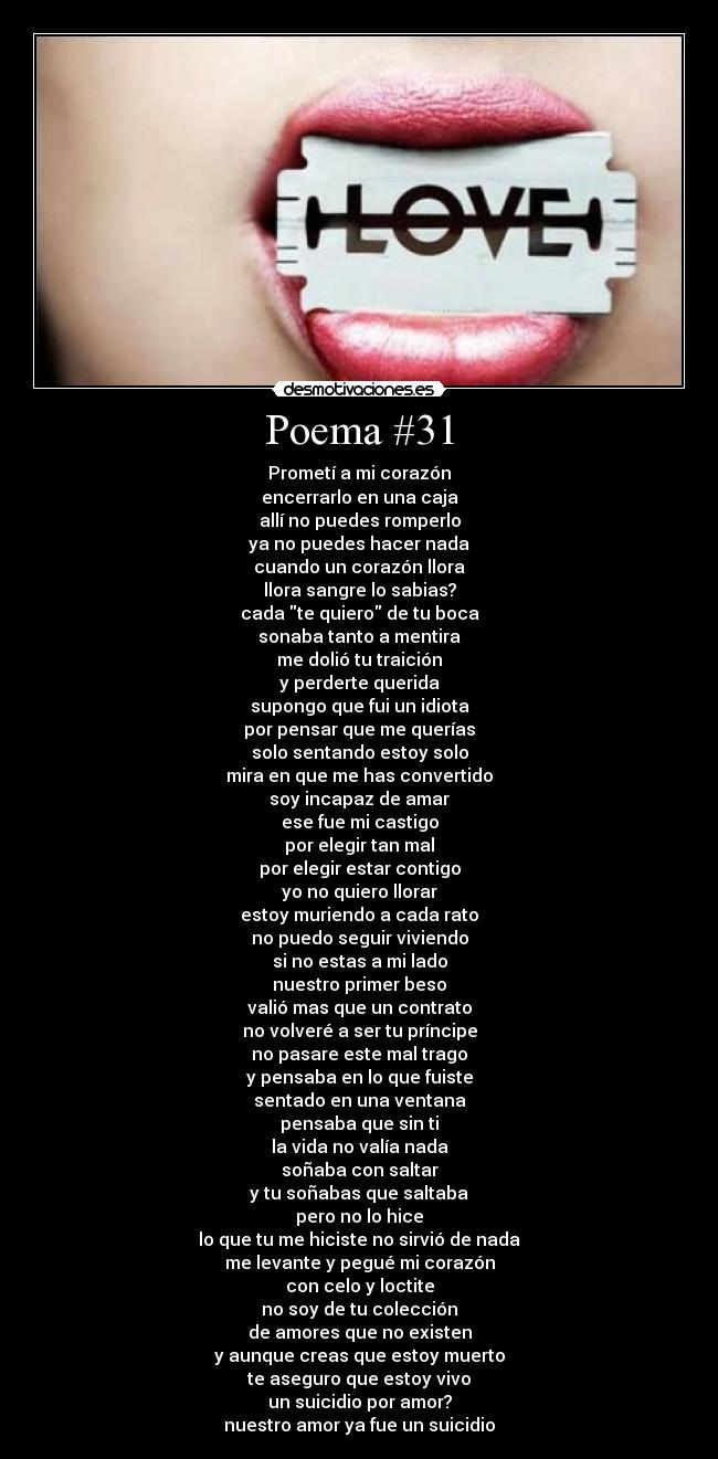 Poema #31 - Prometí a mi corazón
encerrarlo en una caja
allí no puedes romperlo
ya no puedes hacer nada
cuando un corazón llora
llora sangre lo sabias?
cada te quiero de tu boca
sonaba tanto a mentira
me dolió tu traición
y perderte querida
supongo que fui un idiota
por pensar que me querías
solo sentando estoy solo
mira en que me has convertido
soy incapaz de amar
ese fue mi castigo
por elegir tan mal
por elegir estar contigo
yo no quiero llorar
estoy muriendo a cada rato
no puedo seguir viviendo
si no estas a mi lado
nuestro primer beso
valió mas que un contrato
no volveré a ser tu príncipe
no pasare este mal trago
y pensaba en lo que fuiste
sentado en una ventana
pensaba que sin ti
la vida no valía nada
soñaba con saltar
y tu soñabas que saltaba
pero no lo hice
lo que tu me hiciste no sirvió de nada
me levante y pegué mi corazón
con celo y loctite
no soy de tu colección
de amores que no existen
y aunque creas que estoy muerto
te aseguro que estoy vivo
un suicidio por amor?
nuestro amor ya fue un suicidio