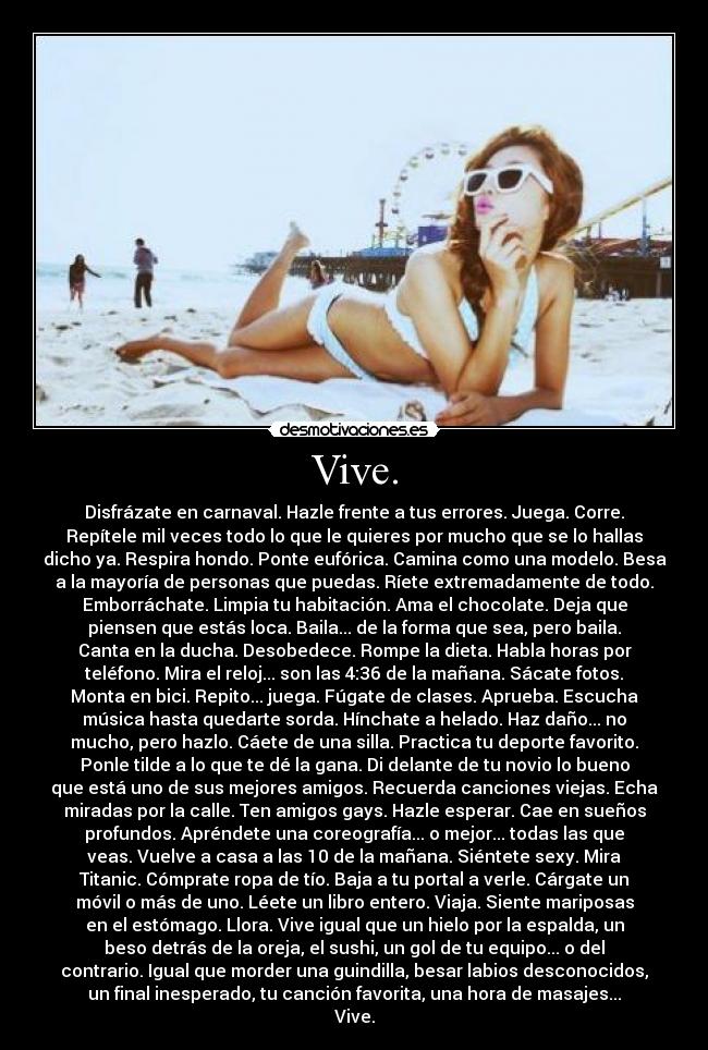 Vive. - Disfrázate en carnaval. Hazle frente a tus errores. Juega. Corre.
Repítele mil veces todo lo que le quieres por mucho que se lo hallas
dicho ya. Respira hondo. Ponte eufórica. Camina como una modelo. Besa
a la mayoría de personas que puedas. Ríete extremadamente de todo.
Emborráchate. Limpia tu habitación. Ama el chocolate. Deja que
piensen que estás loca. Baila... de la forma que sea, pero baila.
Canta en la ducha. Desobedece. Rompe la dieta. Habla horas por
teléfono. Mira el reloj... son las 4:36 de la mañana. Sácate fotos.
Monta en bici. Repito... juega. Fúgate de clases. Aprueba. Escucha
música hasta quedarte sorda. Hínchate a helado. Haz daño... no
mucho, pero hazlo. Cáete de una silla. Practica tu deporte favorito.
Ponle tilde a lo que te dé la gana. Di delante de tu novio lo bueno
que está uno de sus mejores amigos. Recuerda canciones viejas. Echa
miradas por la calle. Ten amigos gays. Hazle esperar. Cae en sueños
profundos. Apréndete una coreografía... o mejor... todas las que
veas. Vuelve a casa a las 10 de la mañana. Siéntete sexy. Mira
Titanic. Cómprate ropa de tío. Baja a tu portal a verle. Cárgate un
móvil o más de uno. Léete un libro entero. Viaja. Siente mariposas
en el estómago. Llora. Vive igual que un hielo por la espalda, un
beso detrás de la oreja, el sushi, un gol de tu equipo... o del
contrario. Igual que morder una guindilla, besar labios desconocidos,
un final inesperado, tu canción favorita, una hora de masajes...
Vive.