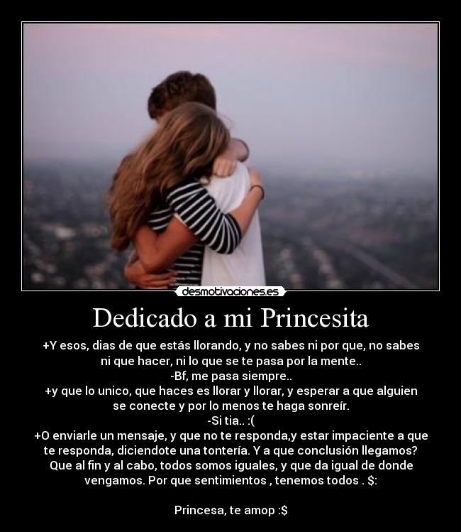 Dedicado a mi Princesita - +Y esos, dias de que estás llorando, y no sabes ni por que, no sabes
ni que hacer, ni lo que se te pasa por la mente..
-Bf, me pasa siempre..
+y que lo unico, que haces es llorar y llorar, y esperar a que alguien
se conecte y por lo menos te haga sonreír.
-Si tia.. :(
+O enviarle un mensaje, y que no te responda,y estar impaciente a que
te responda, diciendote una tontería. Y a que conclusión llegamos?
Que al fin y al cabo, todos somos iguales, y que da igual de donde
vengamos. Por que sentimientos , tenemos todos . $:
Princesa, te amop :$
