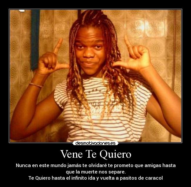 Vene Te Quiero - Nunca en este mundo jamás te olvidaré te prometo que amigas hasta
que la muerte nos separe.
Te Quiero hasta el infinito ida y vuelta a pasitos de caracol