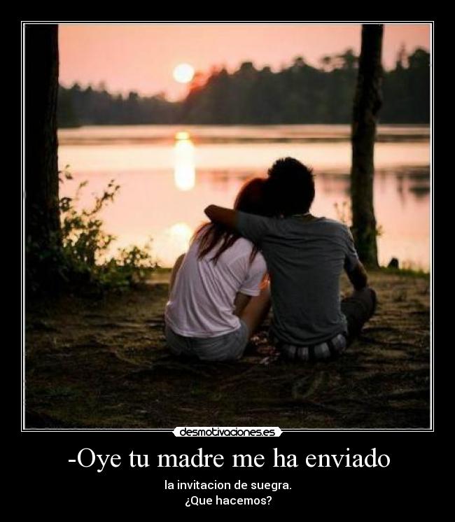 -Oye tu madre me ha enviado - la invitacion de suegra.
¿Que hacemos?