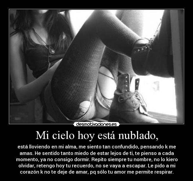 Mi cielo hoy está nublado, - está lloviendo en mi alma, me siento tan confundido, pensando k me
amas. He sentido tanto miedo de estar lejos de ti, te pienso a cada
momento, ya no consigo dormir. Repito siempre tu nombre, no lo kiero
olvidar, retengo hoy tu recuerdo, no se vaya a escapar. Le pido a mi
corazón k no te deje de amar, pq sólo tu amor me permite respirar.