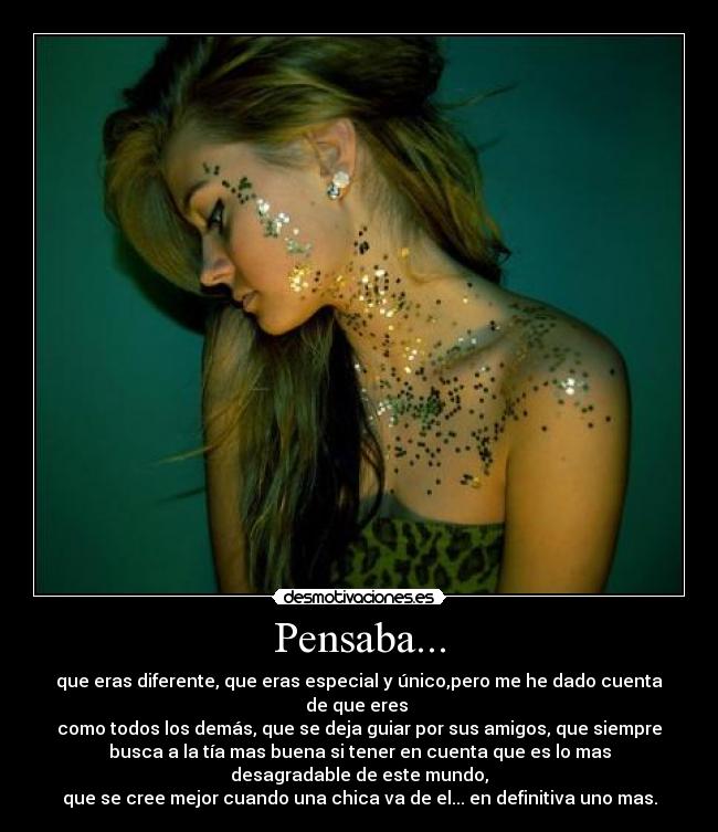 Pensaba... - que eras diferente, que eras especial y único,pero me he dado cuenta
de que eres
como todos los demás, que se deja guiar por sus amigos, que siempre
busca a la tía mas buena si tener en cuenta que es lo mas
desagradable de este mundo,
que se cree mejor cuando una chica va de el... en definitiva uno mas.