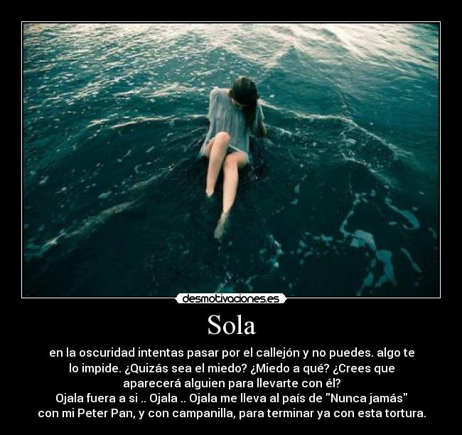 Sola - en la oscuridad intentas pasar por el callejón y no puedes. algo te
lo impide. ¿Quizás sea el miedo? ¿Miedo a qué? ¿Crees que
aparecerá alguien para llevarte con él?
Ojala fuera a si .. Ojala .. Ojala me lleva al país de Nunca jamás
con mi Peter Pan, y con campanilla, para terminar ya con esta tortura.