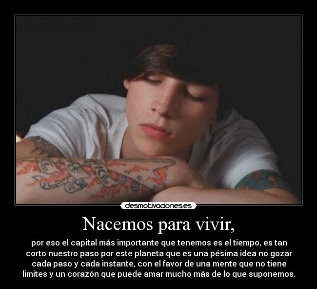 Nacemos para vivir, - por eso el capital más importante que tenemos es el tiempo, es tan
corto nuestro paso por este planeta que es una pésima idea no gozar
cada paso y cada instante, con el favor de una mente que no tiene
limites y un corazón que puede amar mucho más de lo que suponemos.