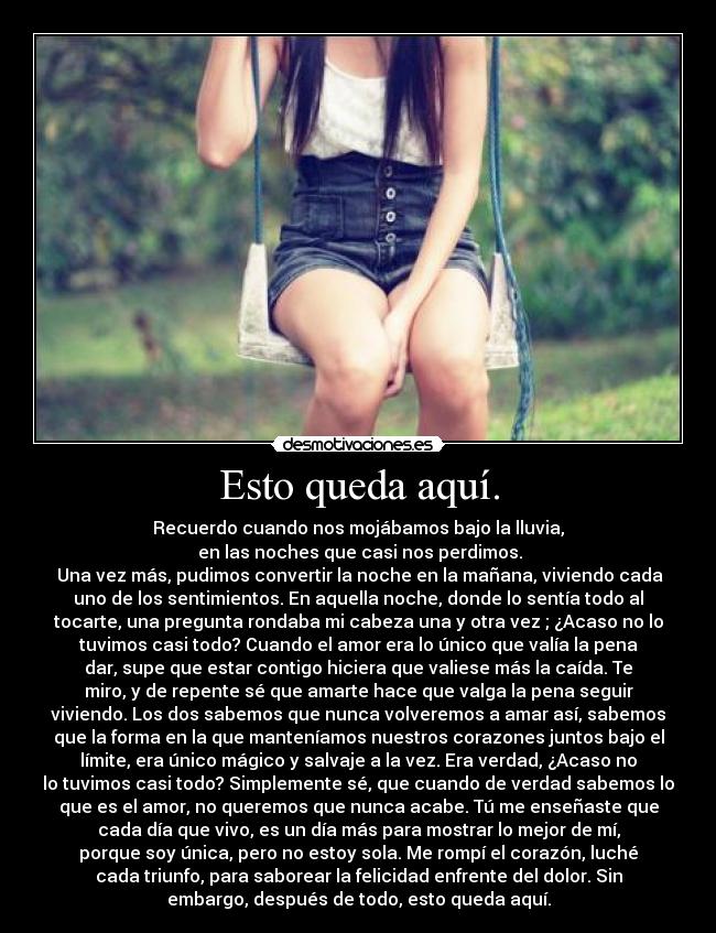 Esto queda aquí. - Recuerdo cuando nos mojábamos bajo la lluvia,
en las noches que casi nos perdimos.
Una vez más, pudimos convertir la noche en la mañana, viviendo cada
uno de los sentimientos. En aquella noche, donde lo sentía todo al
tocarte, una pregunta rondaba mi cabeza una y otra vez ; ¿Acaso no lo
tuvimos casi todo? Cuando el amor era lo único que valía la pena
dar, supe que estar contigo hiciera que valiese más la caída. Te
miro, y de repente sé que amarte hace que valga la pena seguir
viviendo. Los dos sabemos que nunca volveremos a amar así, sabemos
que la forma en la que manteníamos nuestros corazones juntos bajo el
límite, era único mágico y salvaje a la vez. Era verdad, ¿Acaso no
lo tuvimos casi todo? Simplemente sé, que cuando de verdad sabemos lo
que es el amor, no queremos que nunca acabe. Tú me enseñaste que
cada día que vivo, es un día más para mostrar lo mejor de mí,
porque soy única, pero no estoy sola. Me rompí el corazón, luché
cada triunfo, para saborear la felicidad enfrente del dolor. Sin
embargo, después de todo, esto queda aquí.