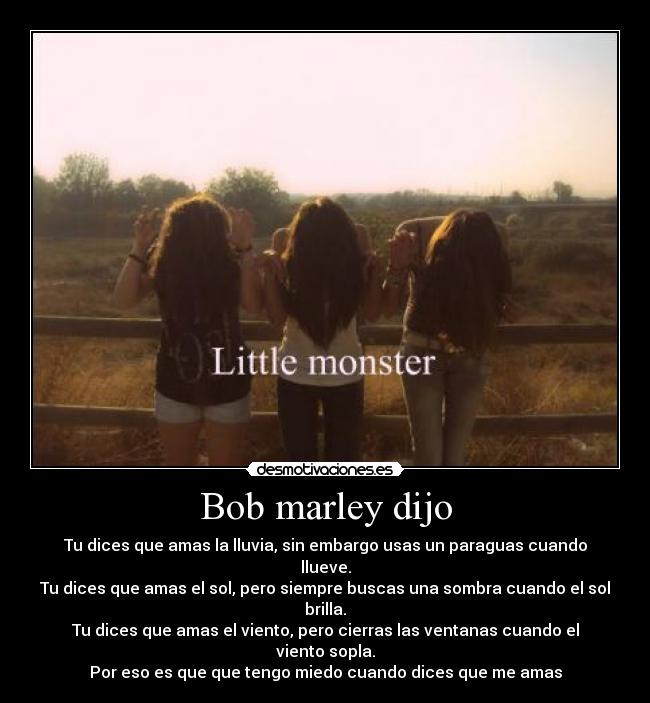 Bob marley dijo - Tu dices que amas la lluvia, sin embargo usas un paraguas cuando llueve.
Tu dices que amas el sol, pero siempre buscas una sombra cuando el sol brilla.
Tu dices que amas el viento, pero cierras las ventanas cuando el viento sopla.
Por eso es que que tengo miedo cuando dices que me amas