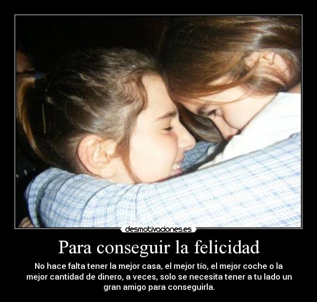 Para conseguir la felicidad - No hace falta tener la mejor casa, el mejor tío, el mejor coche o la
mejor cantidad de dinero, a veces, solo se necesita tener a tu lado un
gran amigo para conseguirla.