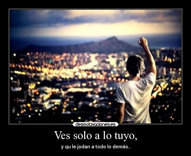 Ves solo a lo tuyo, -
