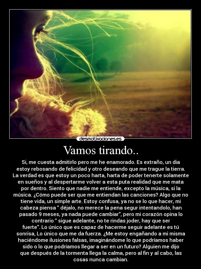 Vamos tirando.. - Si, me cuesta admitirlo pero me he enamorado. Es extraño, un dia
estoy rebosando de felicídad y otro deseando que me trague la tierra.
La verdad es que estoy un poco harta, harta de poder tenerte solamente
en sueños y al despertarme volver a esta puta realidad que me mata
por dentro. Siento que nadie me entiende, excepto la música, si la
música. ¿Cómo puede ser que me entiendan las canciones? Algo que no
tiene vida, un simple arte. Estoy confusa, ya no se lo que hacer, mi
cabeza piensa “ déjalo, no merece la pena segur intentandolo, han
pasado 9 meses, ya nada puede cambiar”, pero mi corazón opina lo
contrario “ sigue adelante, no te rindas joder, hay que ser
fuerte”. Lo único que es capaz de hacerme seguir adelante es tú
sonrisa, Lo único que me da fuerza. ¿Me estoy engañando a mi misma
haciéndome ilusiones falsas, imaginándome lo que podríamos haber
sido o lo que podríamos llegar a ser en un futuro? Alguien me dijo
que después de la tormenta llega la calma, pero al fin y al cabo, las
cosas nunca cambian.