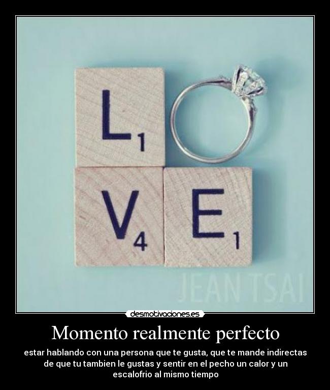 Momento realmente perfecto - estar hablando con una persona que te gusta, que te mande indirectas
de que tu tambien le gustas y sentir en el pecho un calor y un
escalofrio al mismo tiempo