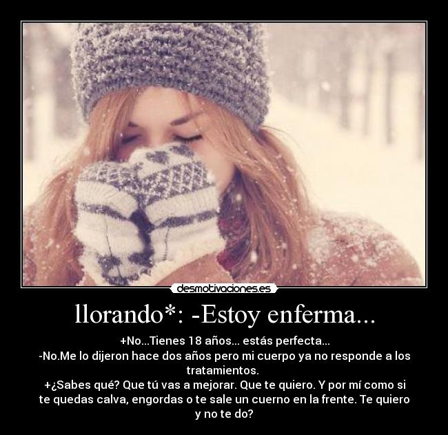 llorando*: -Estoy enferma... - +No...Tienes 18 años... estás perfecta...
-No.Me lo dijeron hace dos años pero mi cuerpo ya no responde a los
tratamientos. 
+¿Sabes qué? Que tú vas a mejorar. Que te quiero. Y por mí como si
te quedas calva, engordas o te sale un cuerno en la frente. Te quiero
y no te do?