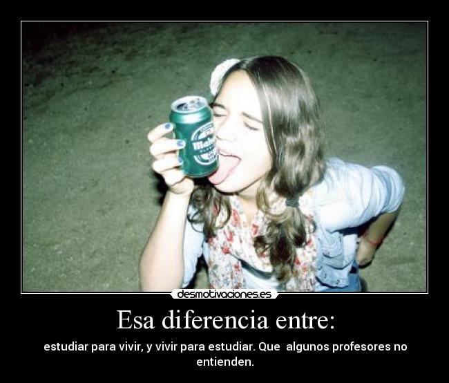 Esa diferencia entre: - estudiar para vivir, y vivir para estudiar. Que algunos profesores no entienden.