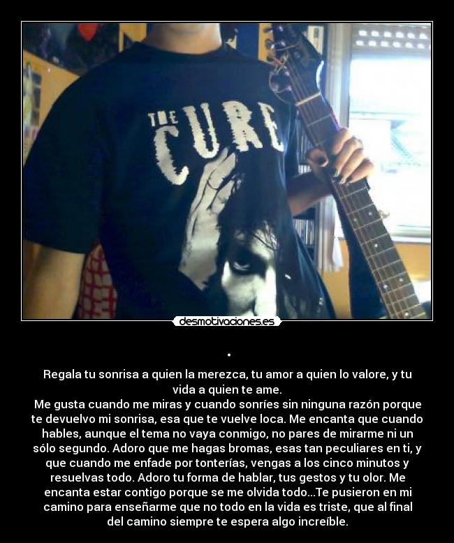 . - Regala tu sonrisa a quien la merezca, tu amor a quien lo valore, y tu
vida a quien te ame.
Me gusta cuando me miras y cuando sonríes sin ninguna razón porque
te devuelvo mi sonrisa, esa que te vuelve loca. Me encanta que cuando
hables, aunque el tema no vaya conmigo, no pares de mirarme ni un
sólo segundo. Adoro que me hagas bromas, esas tan peculiares en ti, y
que cuando me enfade por tonterías, vengas a los cinco minutos y
resuelvas todo. Adoro tu forma de hablar, tus gestos y tu olor. Me
encanta estar contigo porque se me olvida todo...Te pusieron en mi
camino para enseñarme que no todo en la vida es triste, que al final
del camino siempre te espera algo increíble.