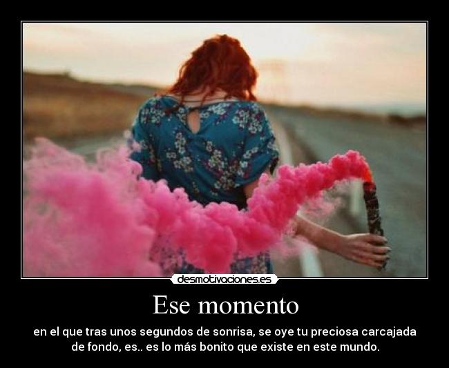 Ese momento - en el que tras unos segundos de sonrisa, se oye tu preciosa carcajada
de fondo, es.. es lo más bonito que existe en este mundo.