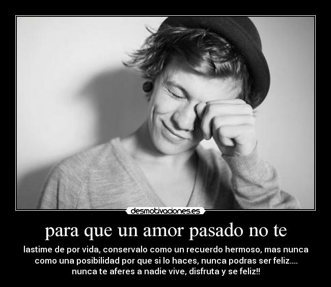 para que un amor pasado no te - lastime de por vida, conservalo como un recuerdo hermoso, mas nunca
como una posibilidad por que si lo haces, nunca podras ser feliz....
nunca te aferes a nadie vive, disfruta y se feliz!!