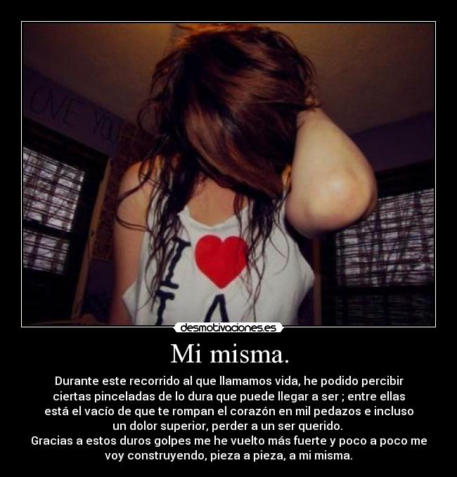 Mi misma. - Durante este recorrido al que llamamos vida, he podido percibir
ciertas pinceladas de lo dura que puede llegar a ser ; entre ellas
está el vacío de que te rompan el corazón en mil pedazos e incluso
un dolor superior, perder a un ser querido.
Gracias a estos duros golpes me he vuelto más fuerte y poco a poco me
voy construyendo, pieza a pieza, a mi misma.