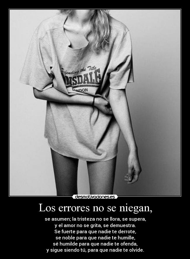 Los errores no se niegan, - se asumen; la tristeza no se llora, se supera,
y el amor no se grita, se demuestra.
Se fuerte para que nadie te derrote,
se noble para que nadie te humille,
sé humilde para que nadie te ofenda,
y sigue siendo tú, para que nadie te olvide.