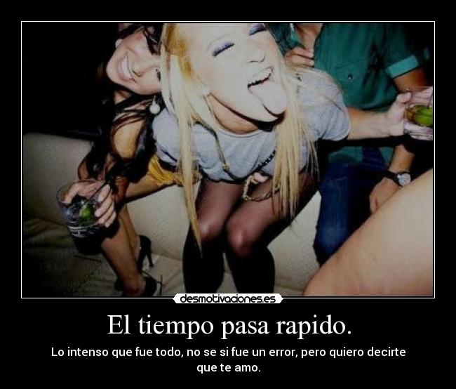 El tiempo pasa rapido. - Lo intenso que fue todo, no se si fue un error, pero quiero decirte que te amo.