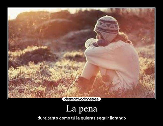 La pena - dura tanto como tú la quieras seguir llorando