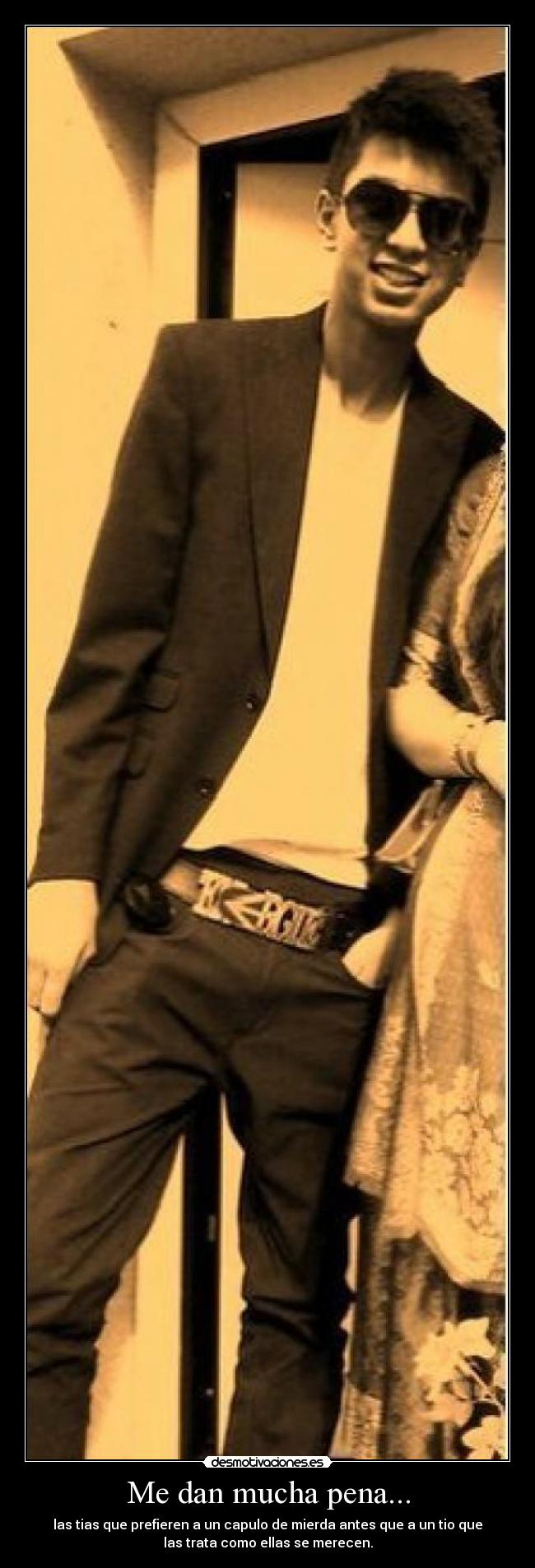 Me dan mucha pena... - las tias que prefieren a un capulo de mierda antes que a un tio que
las trata como ellas se merecen.
