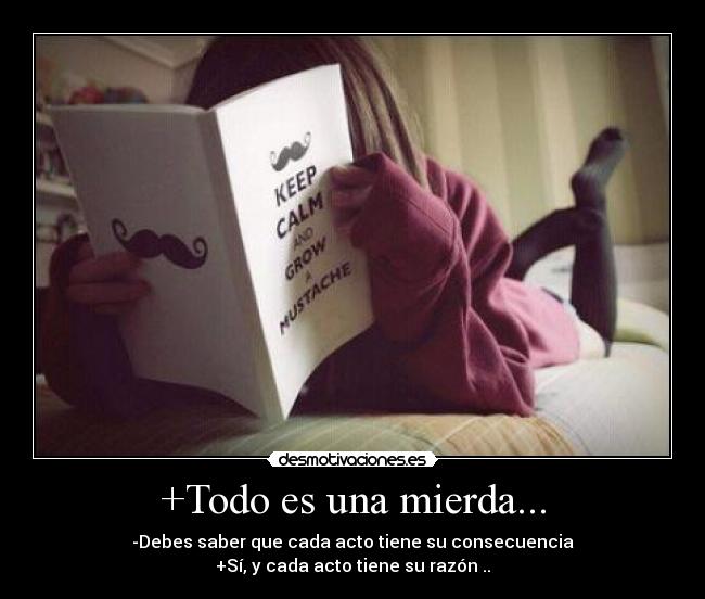 +Todo es una mierda... - -Debes saber que cada acto tiene su consecuencia
+Sí, y cada acto tiene su razón ..