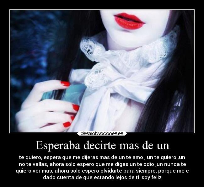 Esperaba decirte mas de un - te quiero, espera que me dijeras mas de un te amo , un te quiero ,un
no te vallas, ahora solo espero que me digas un te odio ,un nunca te
quiero ver mas, ahora solo espero olvidarte para siempre, porque me e
dado cuenta de que estando lejos de ti soy feliz