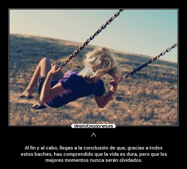 ^ - Al fin y al cabo, llegas a la conclusión de que, gracias a todos
estos baches, has comprendido que la vida es dura, pero que los
mejores momentos nunca serán olvidados.