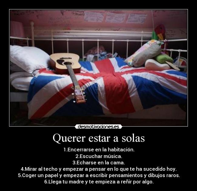 Querer estar a solas - 1.Encerrarse en la habitación.
2.Escuchar música.
3.Echarse en la cama.
4.Mirar al techo y empezar a pensar en lo que te ha sucedido hoy.
5.Coger un papel y empezar a escribir pensamientos y dibujos raros.
6.Llega tu madre y te empieza a reñir por algo.