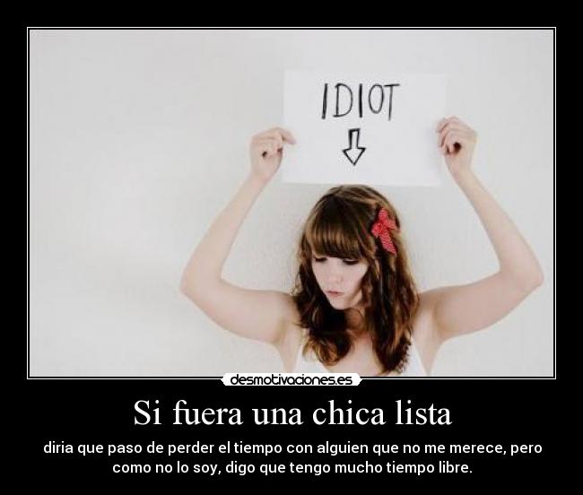 Si fuera una chica lista - diria que paso de perder el tiempo con alguien que no me merece, pero
como no lo soy, digo que tengo mucho tiempo libre.