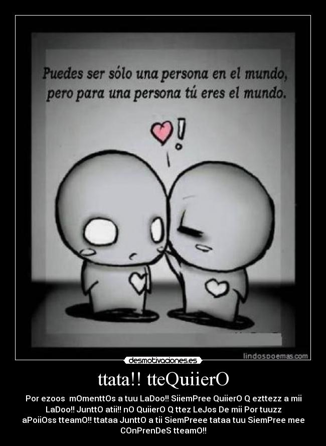 ttata!! tteQuiierO - Por ezoos  mOmenttOs a tuu LaDoo!! SiiemPree QuiierO Q ezttezz a mii
LaDoo!! JunttO atii!! nO QuiierO Q ttez LeJos De mii Por tuuzz
aPoiiOss tteamO!! ttataa JunttO a tii SiemPreee tataa tuu SiemPree mee
COnPrenDeS tteamO!!