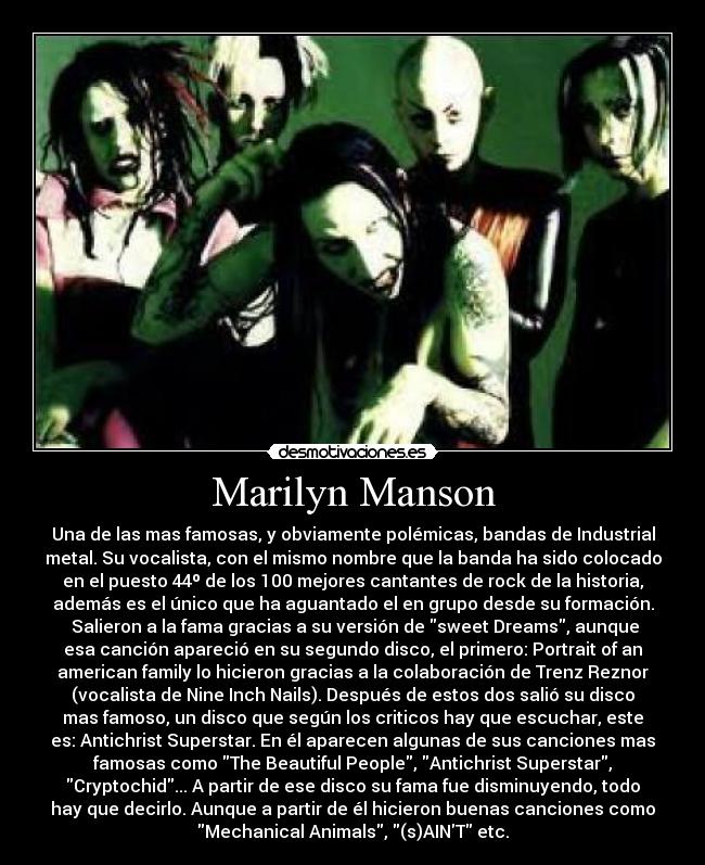 Marilyn Manson - Una de las mas famosas, y obviamente polémicas, bandas de Industrial
metal. Su vocalista, con el mismo nombre que la banda ha sido colocado
en el puesto 44º de los 100 mejores cantantes de rock de la historia,
además es el único que ha aguantado el en grupo desde su formación.
 Salieron a la fama gracias a su versión de sweet Dreams, aunque
esa canción apareció en su segundo disco, el primero: Portrait of an
american family lo hicieron gracias a la colaboración de Trenz Reznor
(vocalista de Nine Inch Nails). Después de estos dos salió su disco
mas famoso, un disco que según los criticos hay que escuchar, este
es: Antichrist Superstar. En él aparecen algunas de sus canciones mas
famosas como The Beautiful People, Antichrist Superstar,
Cryptochid... A partir de ese disco su fama fue disminuyendo, todo
hay que decirlo. Aunque a partir de él hicieron buenas canciones como
Mechanical Animals, (s)AINT etc.